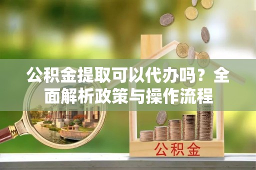 铜鼓公积金提取可以代办吗？全面解析政策与操作流程
