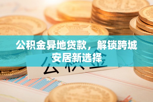 铜鼓公积金异地贷款，解锁跨城安居新选择