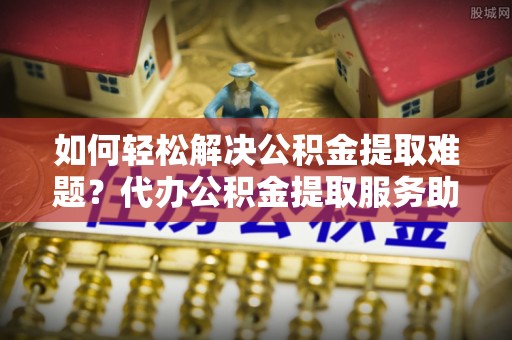 铜鼓如何轻松解决公积金提取难题？代办公积金提取服务助您一臂之力