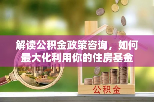 铜鼓解读公积金政策咨询，如何最大化利用你的住房基金