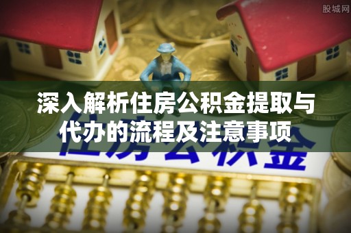 铜鼓深入解析住房公积金提取与代办的流程及注意事项