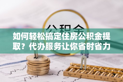 铜鼓如何轻松搞定住房公积金提取？代办服务让你省时省力