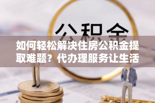 铜鼓如何轻松解决住房公积金提取难题？代办理服务让生活更简单