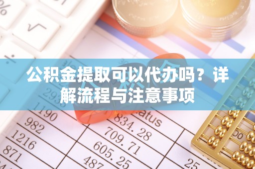 铜鼓公积金提取可以代办吗？详解流程与注意事项
