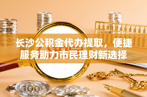 铜鼓长沙公积金代办提取，便捷服务助力市民理财新选择