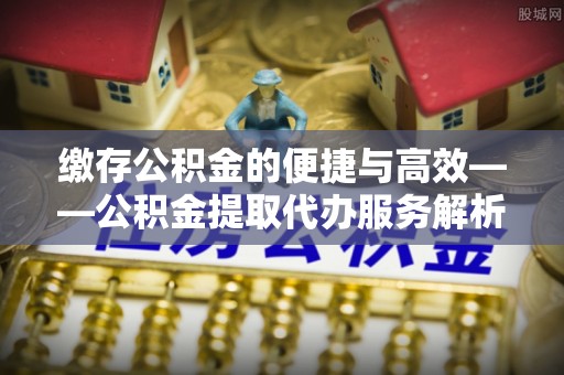 铜鼓缴存公积金的便捷与高效——公积金提取代办服务解析