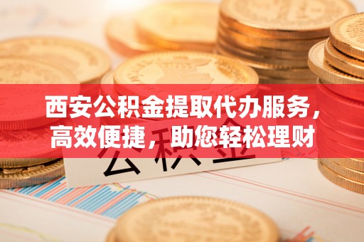 铜鼓西安公积金提取代办服务，高效便捷，助您轻松理财