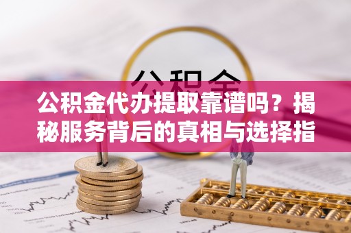 铜鼓公积金代办提取靠谱吗？揭秘服务背后的真相与选择指南