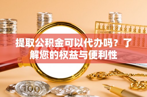 铜鼓提取公积金可以代办吗？了解您的权益与便利性
