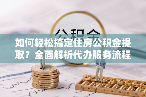 铜鼓如何轻松搞定住房公积金提取？全面解析代办服务流程与优势