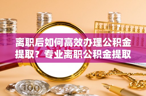 铜鼓离职后如何高效办理公积金提取？专业离职公积金提取代办服务指南