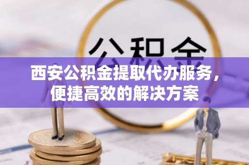 铜鼓西安公积金提取代办服务，便捷高效的解决方案