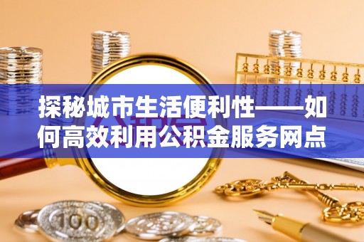 铜鼓探秘城市生活便利性——如何高效利用公积金服务网点查询工具