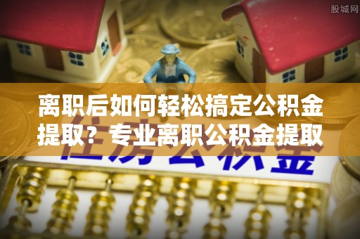 铜鼓离职后如何轻松搞定公积金提取？专业离职公积金提取代办服务来帮你