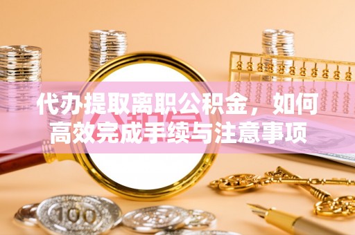 铜鼓代办提取离职公积金，如何高效完成手续与注意事项