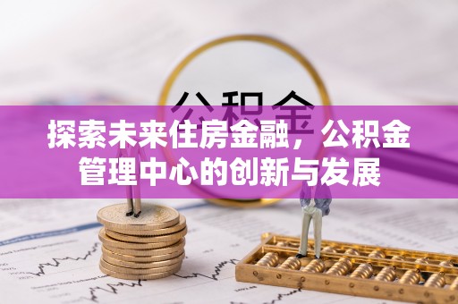 铜鼓探索未来住房金融，公积金管理中心的创新与发展