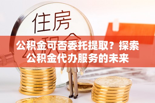 铜鼓公积金可否委托提取？探索公积金代办服务的未来