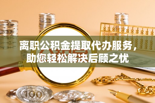 铜鼓离职公积金提取代办服务，助您轻松解决后顾之忧