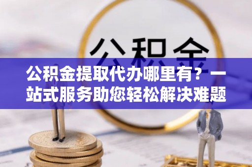 铜鼓公积金提取代办哪里有？一站式服务助您轻松解决难题