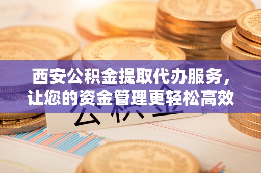 铜鼓西安公积金提取代办服务，让您的资金管理更轻松高效