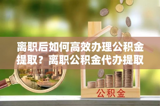 铜鼓离职后如何高效办理公积金提取？离职公积金代办提取全攻略