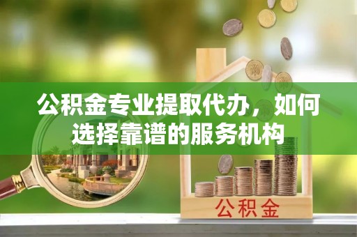 铜鼓公积金专业提取代办，如何选择靠谱的服务机构