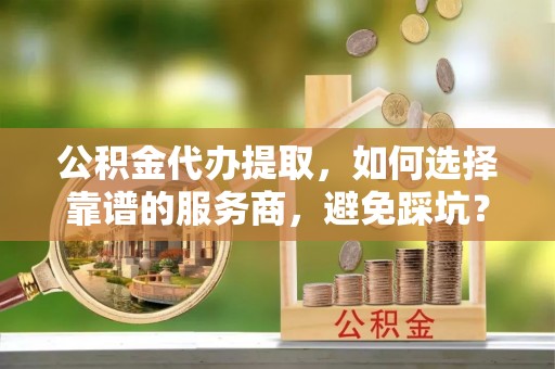 铜鼓公积金代办提取，如何选择靠谱的服务商，避免踩坑？